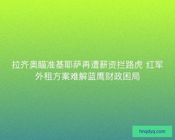 拉齐奥瞄准基耶萨再遭薪资拦路虎 红军外租方案难解蓝鹰财政困局