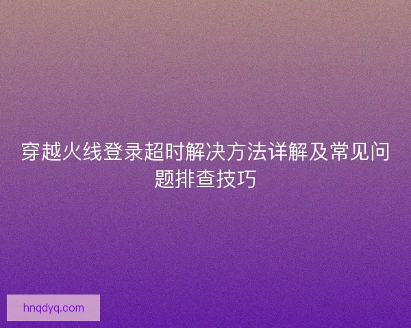 穿越火线登录超时解决方法详解及常见问题排查技巧