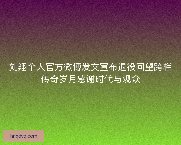 刘翔个人官方微博发文宣布退役回望跨栏传奇岁月感谢时代与观众
