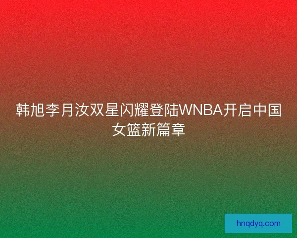 韩旭李月汝双星闪耀登陆WNBA开启中国女篮新篇章