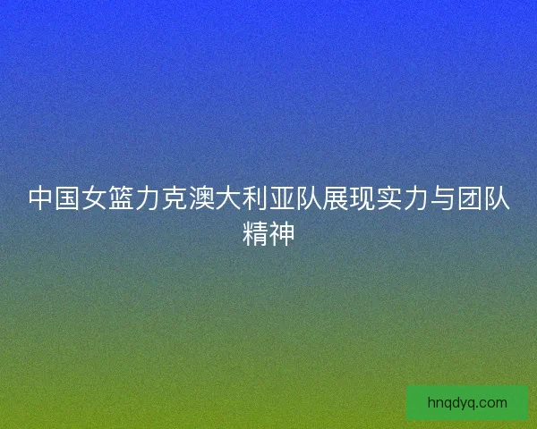 中国女篮力克澳大利亚队展现实力与团队精神