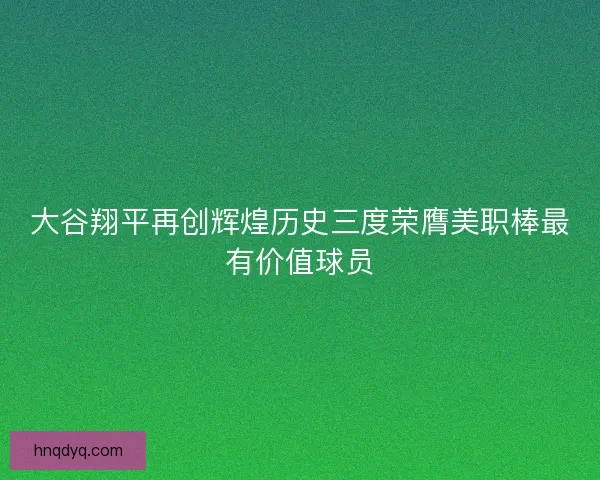 大谷翔平再创辉煌历史三度荣膺美职棒最有价值球员