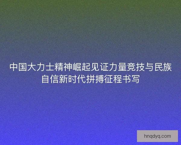 中国大力士精神崛起见证力量竞技与民族自信新时代拼搏征程书写