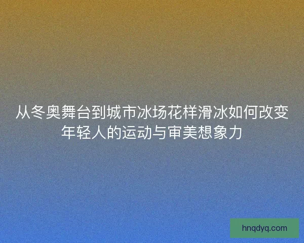 从冬奥舞台到城市冰场花样滑冰如何改变年轻人的运动与审美想象力