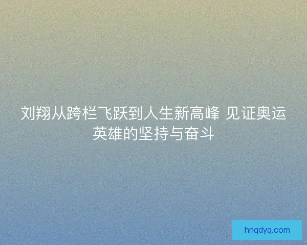 刘翔从跨栏飞跃到人生新高峰 见证奥运英雄的坚持与奋斗