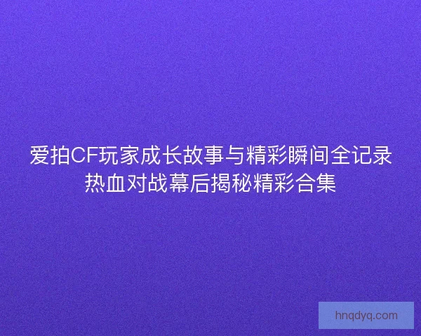 爱拍CF玩家成长故事与精彩瞬间全记录热血对战幕后揭秘精彩合集