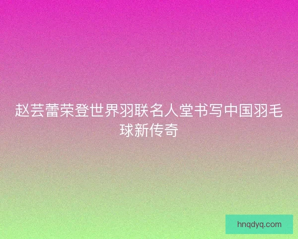 赵芸蕾荣登世界羽联名人堂书写中国羽毛球新传奇