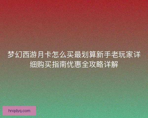 梦幻西游月卡怎么买最划算新手老玩家详细购买指南优惠全攻略详解
