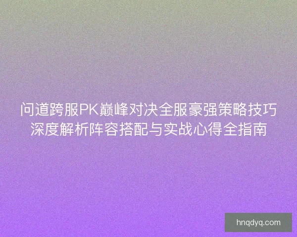 问道跨服PK巅峰对决全服豪强策略技巧深度解析阵容搭配与实战心得全指南
