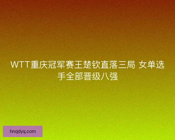 WTT重庆冠军赛王楚钦直落三局 女单选手全部晋级八强
