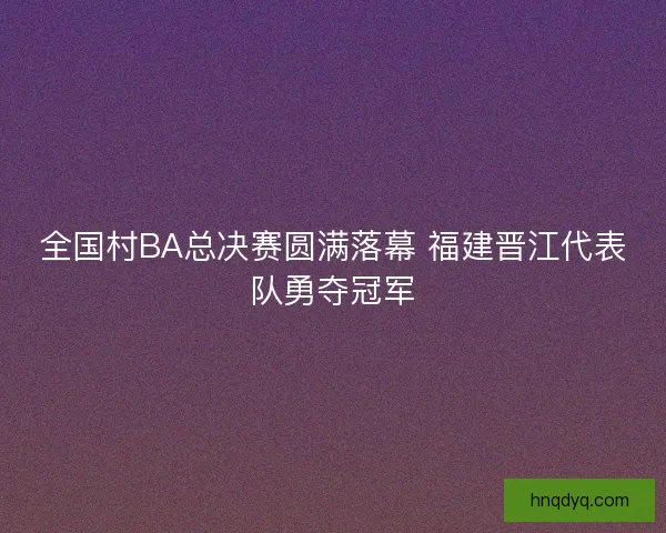 全国村BA总决赛圆满落幕 福建晋江代表队勇夺冠军