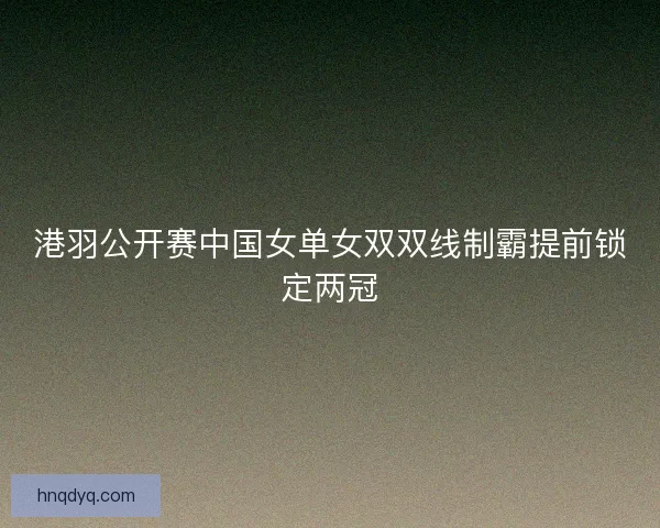 港羽公开赛中国女单女双双线制霸提前锁定两冠