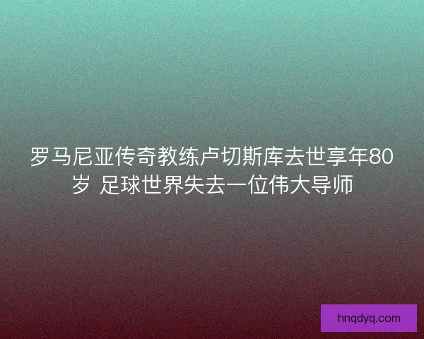 罗马尼亚传奇教练卢切斯库去世享年80岁 足球世界失去一位伟大导师