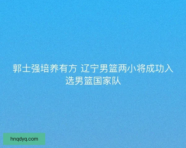郭士强培养有方 辽宁男篮两小将成功入选男篮国家队