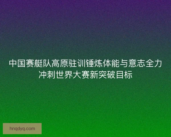 中国赛艇队高原驻训锤炼体能与意志全力冲刺世界大赛新突破目标