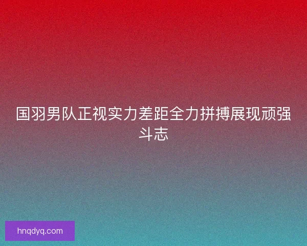 国羽男队正视实力差距全力拼搏展现顽强斗志