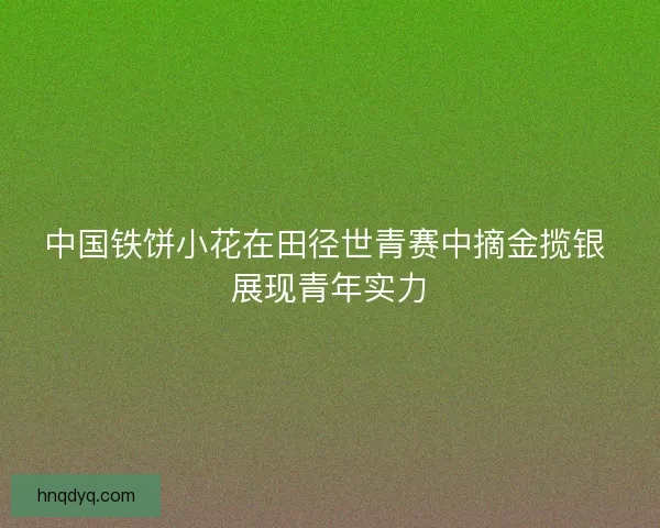 中国铁饼小花在田径世青赛中摘金揽银 展现青年实力