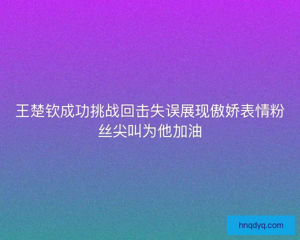 王楚钦成功挑战回击失误展现傲娇表情粉丝尖叫为他加油