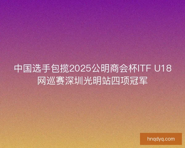 中国选手包揽2025公明商会杯ITF U18网巡赛深圳光明站四项冠军