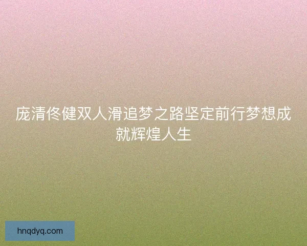 庞清佟健双人滑追梦之路坚定前行梦想成就辉煌人生