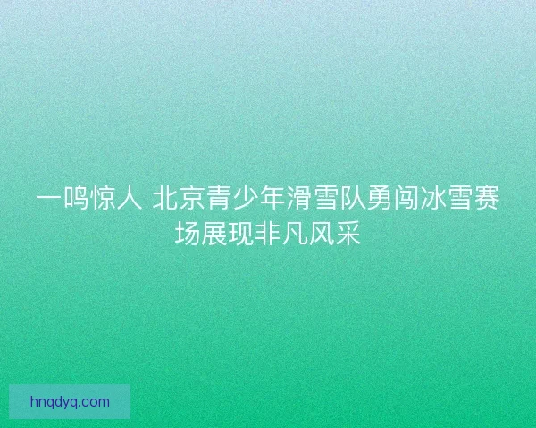 一鸣惊人 北京青少年滑雪队勇闯冰雪赛场展现非凡风采