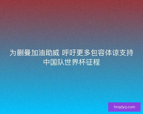 为蒯曼加油助威 呼吁更多包容体谅支持中国队世界杯征程