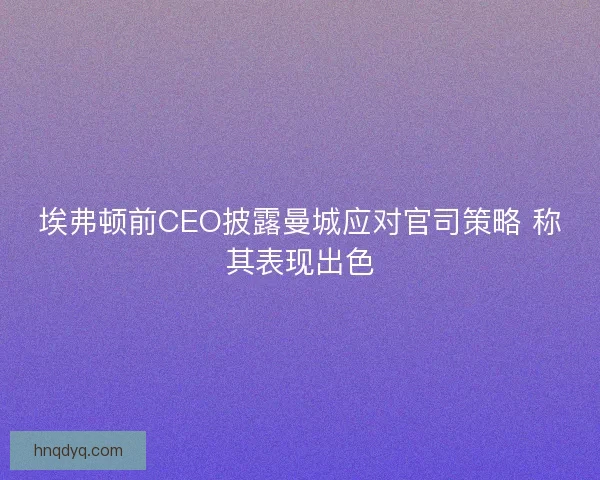 埃弗顿前CEO披露曼城应对官司策略 称其表现出色