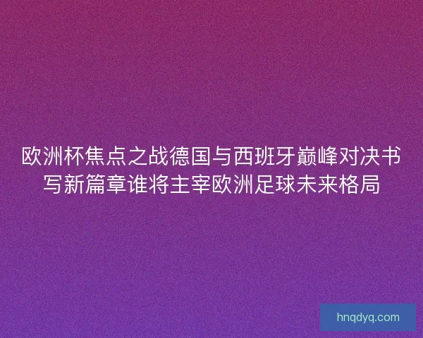 欧洲杯焦点之战德国与西班牙巅峰对决书写新篇章谁将主宰欧洲足球未来格局